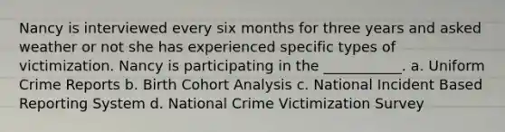 Nancy is interviewed every six months for three years and asked weather or not she has experienced specific types of victimization. Nancy is participating in the ___________. a. Uniform Crime Reports b. Birth Cohort Analysis c. National Incident Based Reporting System d. National Crime Victimization Survey