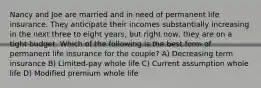 Nancy and Joe are married and in need of permanent life insurance. They anticipate their incomes substantially increasing in the next three to eight years, but right now, they are on a tight budget. Which of the following is the best form of permanent life insurance for the couple? A) Decreasing term insurance B) Limited-pay whole life C) Current assumption whole life D) Modified premium whole life