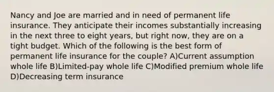 Nancy and Joe are married and in need of permanent life insurance. They anticipate their incomes substantially increasing in the next three to eight years, but right now, they are on a tight budget. Which of the following is the best form of permanent life insurance for the couple? A)Current assumption whole life B)Limited-pay whole life C)Modified premium whole life D)Decreasing term insurance