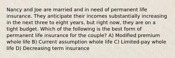 Nancy and Joe are married and in need of permanent life insurance. They anticipate their incomes substantially increasing in the next three to eight years, but right now, they are on a tight budget. Which of the following is the best form of permanent life insurance for the couple? A) Modified premium whole life B) Current assumption whole life C) Limited-pay whole life D) Decreasing term insurance