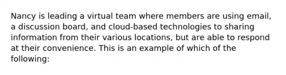 Nancy is leading a virtual team where members are using email, a discussion board, and cloud-based technologies to sharing information from their various locations, but are able to respond at their convenience. This is an example of which of the following: