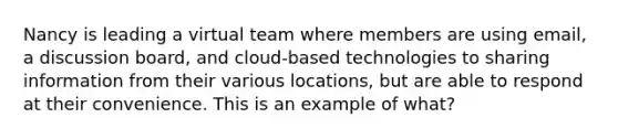 Nancy is leading a virtual team where members are using email, a discussion board, and cloud-based technologies to sharing information from their various locations, but are able to respond at their convenience. This is an example of what?