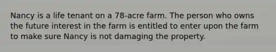 Nancy is a life tenant on a 78-acre farm. The person who owns the future interest in the farm is entitled to enter upon the farm to make sure Nancy is not damaging the property.