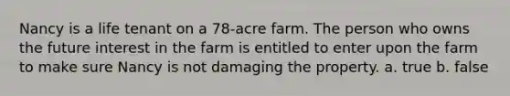 Nancy is a life tenant on a 78-acre farm. The person who owns the future interest in the farm is entitled to enter upon the farm to make sure Nancy is not damaging the property. a. true b. false