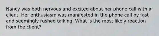 Nancy was both nervous and excited about her phone call with a client. Her enthusiasm was manifested in the phone call by fast and seemingly rushed talking. What is the most likely reaction from the client?