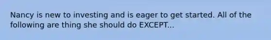 Nancy is new to investing and is eager to get started. All of the following are thing she should do EXCEPT...