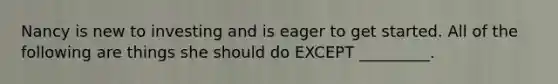 Nancy is new to investing and is eager to get started. All of the following are things she should do EXCEPT _________.
