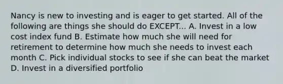 Nancy is new to investing and is eager to get started. All of the following are things she should do EXCEPT... A. Invest in a low cost index fund B. Estimate how much she will need for retirement to determine how much she needs to invest each month C. Pick individual stocks to see if she can beat the market D. Invest in a diversified portfolio