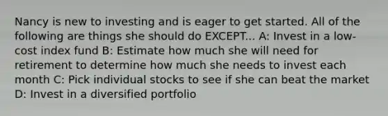 Nancy is new to investing and is eager to get started. All of the following are things she should do EXCEPT... A: Invest in a low-cost index fund B: Estimate how much she will need for retirement to determine how much she needs to invest each month C: Pick individual stocks to see if she can beat the market D: Invest in a diversified portfolio