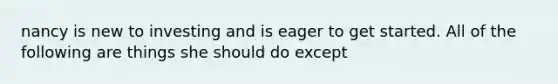 nancy is new to investing and is eager to get started. All of the following are things she should do except