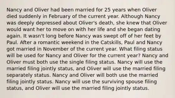 Nancy and Oliver had been married for 25 years when Oliver died suddenly in February of the current year. Although Nancy was deeply depressed about Oliver's death, she knew that Oliver would want her to move on with her life and she began dating again. It wasn't long before Nancy was swept off of her feet by Paul. After a romantic weekend in the Catskills, Paul and Nancy got married in November of the current year. What filing status will be used for Nancy and Oliver for the current year? Nancy and Oliver must both use the single filing status. Nancy will use the married filing jointly status, and Oliver will use the married filing separately status. Nancy and Oliver will both use the married filing jointly status. Nancy will use the surviving spouse filing status, and Oliver will use the married filing jointly status.