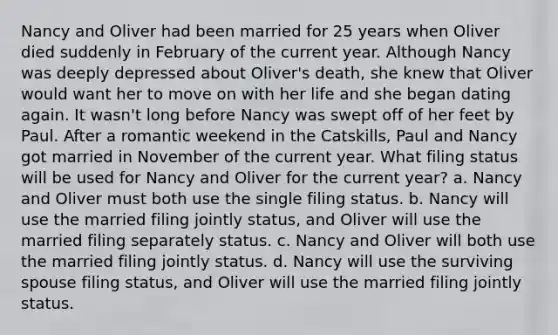 Nancy and Oliver had been married for 25 years when Oliver died suddenly in February of the current year. Although Nancy was deeply depressed about Oliver's death, she knew that Oliver would want her to move on with her life and she began dating again. It wasn't long before Nancy was swept off of her feet by Paul. After a romantic weekend in the Catskills, Paul and Nancy got married in November of the current year. What filing status will be used for Nancy and Oliver for the current year? a. Nancy and Oliver must both use the single filing status. b. Nancy will use the married filing jointly status, and Oliver will use the married filing separately status. c. Nancy and Oliver will both use the married filing jointly status. d. Nancy will use the surviving spouse filing status, and Oliver will use the married filing jointly status.