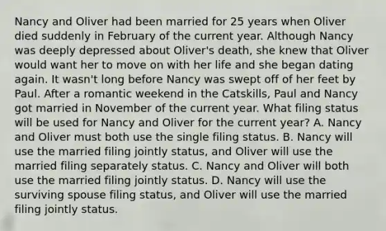 Nancy and Oliver had been married for 25 years when Oliver died suddenly in February of the current year. Although Nancy was deeply depressed about Oliver's death, she knew that Oliver would want her to move on with her life and she began dating again. It wasn't long before Nancy was swept off of her feet by Paul. After a romantic weekend in the Catskills, Paul and Nancy got married in November of the current year. What filing status will be used for Nancy and Oliver for the current year? A. Nancy and Oliver must both use the single filing status. B. Nancy will use the married filing jointly status, and Oliver will use the married filing separately status. C. Nancy and Oliver will both use the married filing jointly status. D. Nancy will use the surviving spouse filing status, and Oliver will use the married filing jointly status.