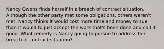 Nancy Owens finds herself in a breach of contract situation. Although the other party met some obligations, others weren't met. Nancy thinks it would cost more time and money to sue than it would to just accept the work that's been done and call it good. What remedy is Nancy going to pursue to address her breach of contract situation?