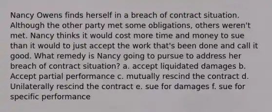 Nancy Owens finds herself in a breach of contract situation. Although the other party met some obligations, others weren't met. Nancy thinks it would cost more time and money to sue than it would to just accept the work that's been done and call it good. What remedy is Nancy going to pursue to address her breach of contract situation? a. accept liquidated damages b. Accept partial performance c. mutually rescind the contract d. Unilaterally rescind the contract e. sue for damages f. sue for specific performance