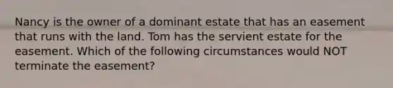 Nancy is the owner of a dominant estate that has an easement that runs with the land. Tom has the servient estate for the easement. Which of the following circumstances would NOT terminate the easement?