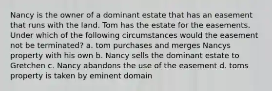 Nancy is the owner of a dominant estate that has an easement that runs with the land. Tom has the estate for the easements. Under which of the following circumstances would the easement not be terminated? a. tom purchases and merges Nancys property with his own b. Nancy sells the dominant estate to Gretchen c. Nancy abandons the use of the easement d. toms property is taken by eminent domain