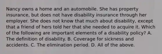 Nancy owns a home and an automobile. She has property insurance, but does not have disability insurance through her employer. She does not know that much about disability, except that a friend of hers told her that she needed to acquire it. Which of the following are important elements of a disability policy? A. The definition of disability. B. Coverage for sickness and accidents. C. The elimination period. D. All of the above.