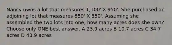 Nancy owns a lot that measures 1,100' X 950'. She purchased an adjoining lot that measures 850' X 550'. Assuming she assembled the two lots into one, how many acres does she own? Choose only ONE best answer. A 23.9 acres B 10.7 acres C 34.7 acres D 43.9 acres