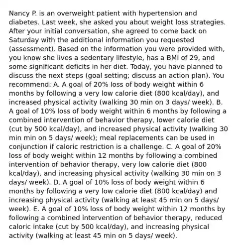 Nancy P. is an overweight patient with hypertension and diabetes. Last week, she asked you about weight loss strategies. After your initial conversation, she agreed to come back on Saturday with the additional information you requested (assessment). Based on the information you were provided with, you know she lives a sedentary lifestyle, has a BMI of 29, and some significant deficits in her diet. Today, you have planned to discuss the next steps (goal setting; discuss an action plan). You recommend: A. A goal of 20% loss of body weight within 6 months by following a very low calorie diet (800 kcal/day), and increased physical activity (walking 30 min on 3 days/ week). B. A goal of 10% loss of body weight within 6 months by following a combined intervention of behavior therapy, lower calorie diet (cut by 500 kcal/day), and increased physical activity (walking 30 min min on 5 days/ week); meal replacements can be used in conjunction if caloric restriction is a challenge. C. A goal of 20% loss of body weight within 12 months by following a combined intervention of behavior therapy, very low calorie diet (800 kcal/day), and increasing physical activity (walking 30 min on 3 days/ week). D. A goal of 10% loss of body weight within 6 months by following a very low calorie diet (800 kcal/day) and increasing physical activity (walking at least 45 min on 5 days/ week). E. A goal of 10% loss of body weight within 12 months by following a combined intervention of behavior therapy, reduced caloric intake (cut by 500 kcal/day), and increasing physical activity (walking at least 45 min on 5 days/ week).