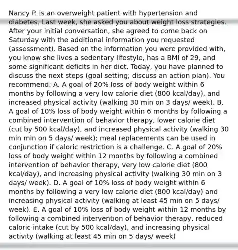 Nancy P. is an overweight patient with hypertension and diabetes. Last week, she asked you about weight loss strategies. After your initial conversation, she agreed to come back on Saturday with the additional information you requested (assessment). Based on the information you were provided with, you know she lives a sedentary lifestyle, has a BMI of 29, and some significant deficits in her diet. Today, you have planned to discuss the next steps (goal setting; discuss an action plan). You recommend: A. A goal of 20% loss of body weight within 6 months by following a very low calorie diet (800 kcal/day), and increased physical activity (walking 30 min on 3 days/ week). B. A goal of 10% loss of body weight within 6 months by following a combined intervention of behavior therapy, lower calorie diet (cut by 500 kcal/day), and increased physical activity (walking 30 min min on 5 days/ week); meal replacements can be used in conjunction if caloric restriction is a challenge. C. A goal of 20% loss of body weight within 12 months by following a combined intervention of behavior therapy, very low calorie diet (800 kcal/day), and increasing physical activity (walking 30 min on 3 days/ week). D. A goal of 10% loss of body weight within 6 months by following a very low calorie diet (800 kcal/day) and increasing physical activity (walking at least 45 min on 5 days/ week). E. A goal of 10% loss of body weight within 12 months by following a combined intervention of behavior therapy, reduced caloric intake (cut by 500 kcal/day), and increasing physical activity (walking at least 45 min on 5 days/ week)