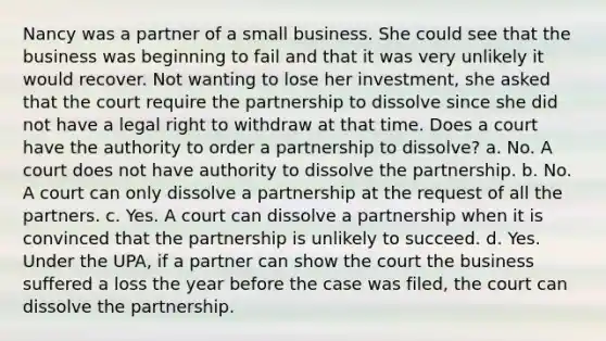 Nancy was a partner of a small business. She could see that the business was beginning to fail and that it was very unlikely it would recover. Not wanting to lose her investment, she asked that the court require the partnership to dissolve since she did not have a legal right to withdraw at that time. Does a court have the authority to order a partnership to dissolve? a. No. A court does not have authority to dissolve the partnership. b. No. A court can only dissolve a partnership at the request of all the partners. c. Yes. A court can dissolve a partnership when it is convinced that the partnership is unlikely to succeed. d. Yes. Under the UPA, if a partner can show the court the business suffered a loss the year before the case was filed, the court can dissolve the partnership.