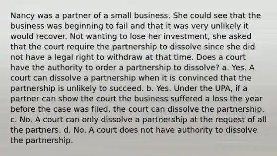 Nancy was a partner of a small business. She could see that the business was beginning to fail and that it was very unlikely it would recover. Not wanting to lose her investment, she asked that the court require the partnership to dissolve since she did not have a legal right to withdraw at that time. Does a court have the authority to order a partnership to dissolve? a. Yes. A court can dissolve a partnership when it is convinced that the partnership is unlikely to succeed. b. Yes. Under the UPA, if a partner can show the court the business suffered a loss the year before the case was filed, the court can dissolve the partnership. c. No. A court can only dissolve a partnership at the request of all the partners. d. No. A court does not have authority to dissolve the partnership.