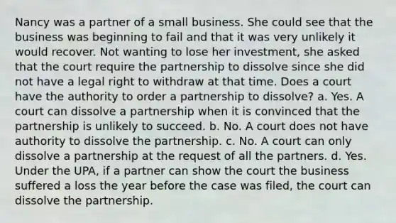 Nancy was a partner of a small business. She could see that the business was beginning to fail and that it was very unlikely it would recover. Not wanting to lose her investment, she asked that the court require the partnership to dissolve since she did not have a legal right to withdraw at that time. Does a court have the authority to order a partnership to dissolve? a. Yes. A court can dissolve a partnership when it is convinced that the partnership is unlikely to succeed. b. No. A court does not have authority to dissolve the partnership. c. No. A court can only dissolve a partnership at the request of all the partners. d. Yes. Under the UPA, if a partner can show the court the business suffered a loss the year before the case was filed, the court can dissolve the partnership.