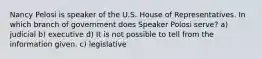 Nancy Pelosi is speaker of the U.S. House of Representatives. In which branch of government does Speaker Polosi serve? a) judicial b) executive d) It is not possible to tell from the information given. c) legislative