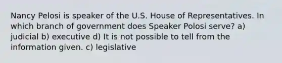 Nancy Pelosi is speaker of the U.S. House of Representatives. In which branch of government does Speaker Polosi serve? a) judicial b) executive d) It is not possible to tell from the information given. c) legislative