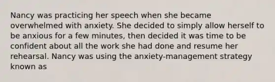 Nancy was practicing her speech when she became overwhelmed with anxiety. She decided to simply allow herself to be anxious for a few minutes, then decided it was time to be confident about all the work she had done and resume her rehearsal. Nancy was using the anxiety-management strategy known as