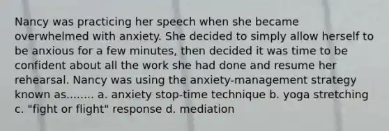 Nancy was practicing her speech when she became overwhelmed with anxiety. She decided to simply allow herself to be anxious for a few minutes, then decided it was time to be confident about all the work she had done and resume her rehearsal. Nancy was using the anxiety-management strategy known as........ a. anxiety stop-time technique b. yoga stretching c. "fight or flight" response d. mediation