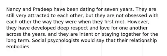 Nancy and Pradeep have been dating for seven years. They are still very attracted to each other, but they are not obsessed with each other the way they were when they first met. However, they have developed deep respect and love for one another across the years, and they are intent on staying together for the long term. Social psychologists would say that their relationship embodies