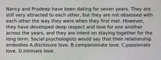 Nancy and Pradeep have been dating for seven years. They are still very attracted to each other, but they are not obsessed with each other the way they were when they first met. However, they have developed deep respect and love for one another across the years, and they are intent on staying together for the long term. Social psychologists would say that their relationship embodies A.disclosure love. B.companionate love. C.passionate love. D.intimate love.