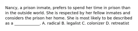 Nancy, a prison inmate, prefers to spend her time in prison than in the outside world. She is respected by her fellow inmates and considers the prison her home. She is most likely to be described as a _____________. A. radical B. legalist C. colonizer D. retreatist