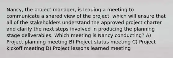 Nancy, the project manager, is leading a meeting to communicate a shared view of the project, which will ensure that all of the stakeholders understand the approved project charter and clarify the next steps involved in producing the planning stage deliverables. Which meeting is Nancy conducting? A) Project planning meeting B) Project status meeting C) Project kickoff meeting D) Project lessons learned meeting