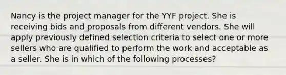 Nancy is the project manager for the YYF project. She is receiving bids and proposals from different vendors. She will apply previously defined selection criteria to select one or more sellers who are qualified to perform the work and acceptable as a seller. She is in which of the following processes?