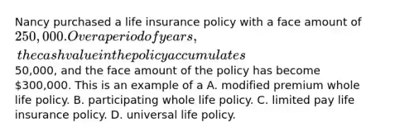 Nancy purchased a life insurance policy with a face amount of 250,000. Over a period of years, the cash value in the policy accumulates50,000, and the face amount of the policy has become 300,000. This is an example of a A. modified premium whole life policy. B. participating whole life policy. C. limited pay life insurance policy. D. universal life policy.