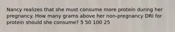 Nancy realizes that she must consume more protein during her pregnancy. How many grams above her non-pregnancy DRI for protein should she consume? 5 50 100 25