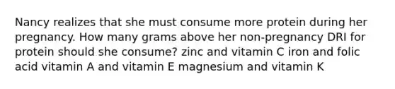 Nancy realizes that she must consume more protein during her pregnancy. How many grams above her non-pregnancy DRI for protein should she consume? zinc and vitamin C iron and folic acid vitamin A and vitamin E magnesium and vitamin K