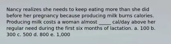 Nancy realizes she needs to keep eating more than she did before her pregnancy because producing milk burns calories. Producing milk costs a woman almost _____ cal/day above her regular need during the first six months of lactation. a. 100 b. 300 c. 500 d. 800 e. 1,000