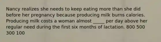 Nancy realizes she needs to keep eating more than she did before her pregnancy because producing milk burns calories. Producing milk costs a woman almost _____ per day above her regular need during the first six months of lactation. 800 500 300 100