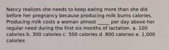 Nancy realizes she needs to keep eating more than she did before her pregnancy because producing milk burns calories. Producing milk costs a woman almost _____ per day above her regular need during the first six months of lactation. a. 100 calories b. 300 calories c. 500 calories d. 800 calories e. 1,000 calories