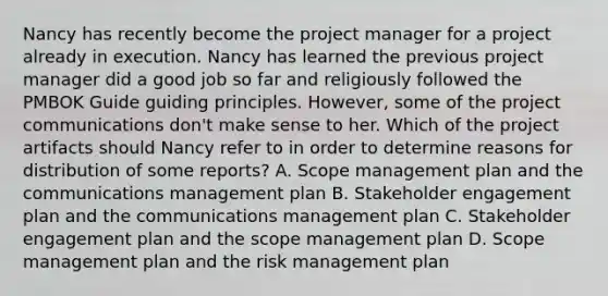 Nancy has recently become the project manager for a project already in execution. Nancy has learned the previous project manager did a good job so far and religiously followed the PMBOK Guide guiding principles. However, some of the project communications don't make sense to her. Which of the project artifacts should Nancy refer to in order to determine reasons for distribution of some reports? A. Scope management plan and the communications management plan B. Stakeholder engagement plan and the communications management plan C. Stakeholder engagement plan and the scope management plan D. Scope management plan and the risk management plan