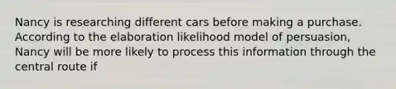 Nancy is researching different cars before making a purchase. According to the elaboration likelihood model of persuasion, Nancy will be more likely to process this information through the central route if