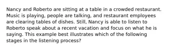 Nancy and Roberto are sitting at a table in a crowded restaurant. Music is playing, people are talking, and restaurant employees are clearing tables of dishes. Still, Nancy is able to listen to Roberto speak about a recent vacation and focus on what he is saying. This example best illustrates which of the following stages in the listening process?