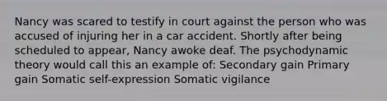 Nancy was scared to testify in court against the person who was accused of injuring her in a car accident. Shortly after being scheduled to appear, Nancy awoke deaf. The psychodynamic theory would call this an example of: Secondary gain Primary gain Somatic self-expression Somatic vigilance