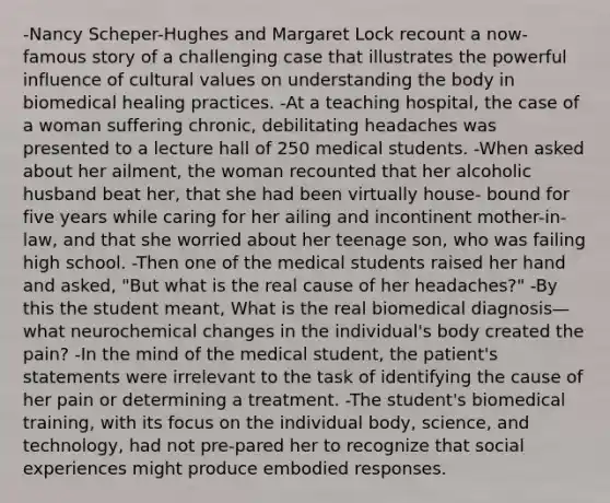 -Nancy Scheper-Hughes and Margaret Lock recount a now-famous story of a challenging case that illustrates the powerful influence of cultural values on understanding the body in biomedical healing practices. -At a teaching hospital, the case of a woman suffering chronic, debilitating headaches was presented to a lecture hall of 250 medical students. -When asked about her ailment, the woman recounted that her alcoholic husband beat her, that she had been virtually house- bound for five years while caring for her ailing and incontinent mother-in-law, and that she worried about her teenage son, who was failing high school. -Then one of the medical students raised her hand and asked, "But what is the real cause of her headaches?" -By this the student meant, What is the real biomedical diagnosis— what neurochemical changes in the individual's body created the pain? -In the mind of the medical student, the patient's statements were irrelevant to the task of identifying the cause of her pain or determining a treatment. -The student's biomedical training, with its focus on the individual body, science, and technology, had not pre-pared her to recognize that social experiences might produce embodied responses.