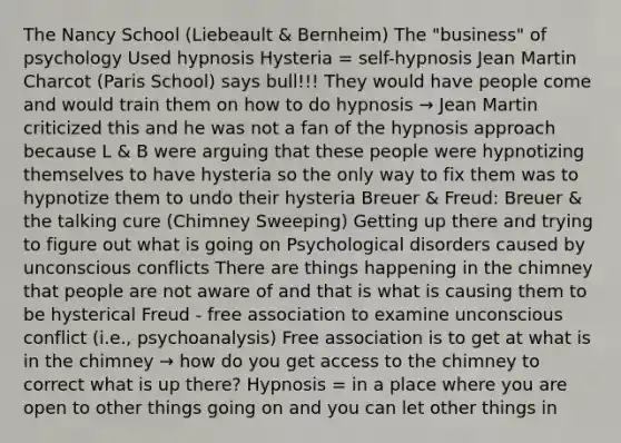 The Nancy School (Liebeault & Bernheim) The "business" of psychology Used hypnosis Hysteria = self-hypnosis Jean Martin Charcot (Paris School) says bull!!! They would have people come and would train them on how to do hypnosis → Jean Martin criticized this and he was not a fan of the hypnosis approach because L & B were arguing that these people were hypnotizing themselves to have hysteria so the only way to fix them was to hypnotize them to undo their hysteria Breuer & Freud: Breuer & the talking cure (Chimney Sweeping) Getting up there and trying to figure out what is going on Psychological disorders caused by unconscious conflicts There are things happening in the chimney that people are not aware of and that is what is causing them to be hysterical Freud - free association to examine unconscious conflict (i.e., psychoanalysis) Free association is to get at what is in the chimney → how do you get access to the chimney to correct what is up there? Hypnosis = in a place where you are open to other things going on and you can let other things in