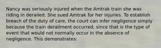 Nancy was seriously injured when the Amtrak train she was riding in derailed. She sued Amtrak for her injuries. To establish breach of the duty of care, the court can infer negligence simply because the train derailment occurred, since that is the type of event that would not normally occur in the absence of negligence. This demonstrates: